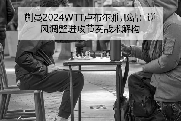 蒯曼2024WTT卢布尔雅那站：逆风调整进攻节奏战术解构