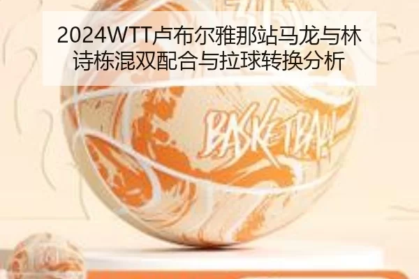 2024WTT卢布尔雅那站马龙与林诗栋混双配合与拉球转换分析
